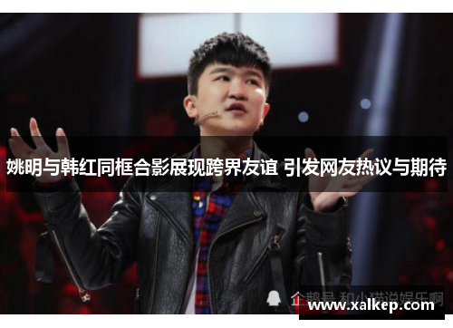 姚明与韩红同框合影展现跨界友谊 引发网友热议与期待