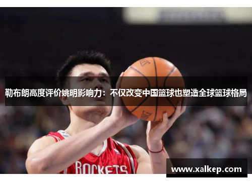 勒布朗高度评价姚明影响力：不仅改变中国篮球也塑造全球篮球格局