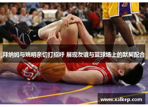 拜纳姆与姚明亲切打招呼 展现友谊与篮球场上的默契配合