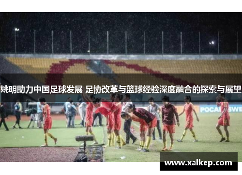 姚明助力中国足球发展 足协改革与篮球经验深度融合的探索与展望