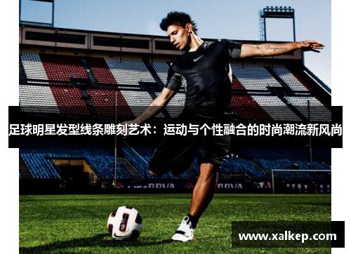 足球明星发型线条雕刻艺术：运动与个性融合的时尚潮流新风尚
